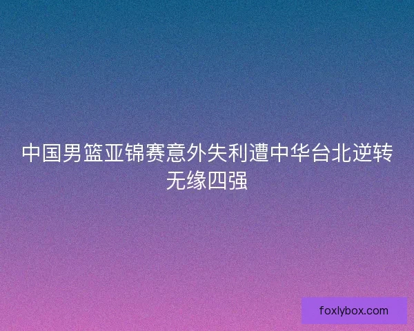中国男篮亚锦赛意外失利遭中华台北逆转无缘四强