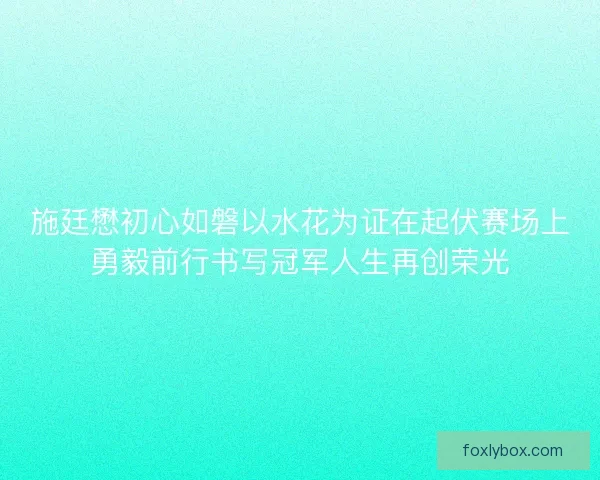 施廷懋初心如磐以水花为证在起伏赛场上勇毅前行书写冠军人生再创荣光