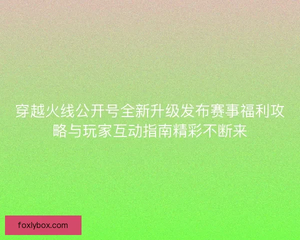 穿越火线公开号全新升级发布赛事福利攻略与玩家互动指南精彩不断来