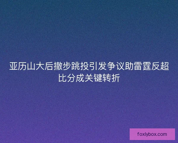 亚历山大后撤步跳投引发争议助雷霆反超比分成关键转折