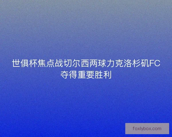 世俱杯焦点战切尔西两球力克洛杉矶FC夺得重要胜利