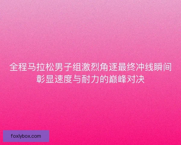 全程马拉松男子组激烈角逐最终冲线瞬间彰显速度与耐力的巅峰对决