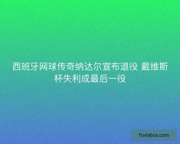 西班牙网球传奇纳达尔宣布退役 戴维斯杯失利成最后一役