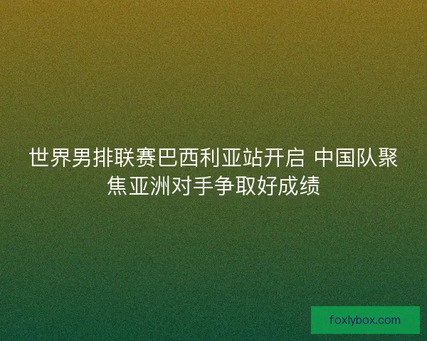 世界男排联赛巴西利亚站开启 中国队聚焦亚洲对手争取好成绩