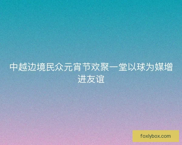 中越边境民众元宵节欢聚一堂以球为媒增进友谊