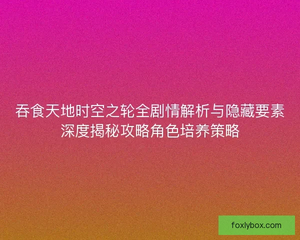 吞食天地时空之轮全剧情解析与隐藏要素深度揭秘攻略角色培养策略