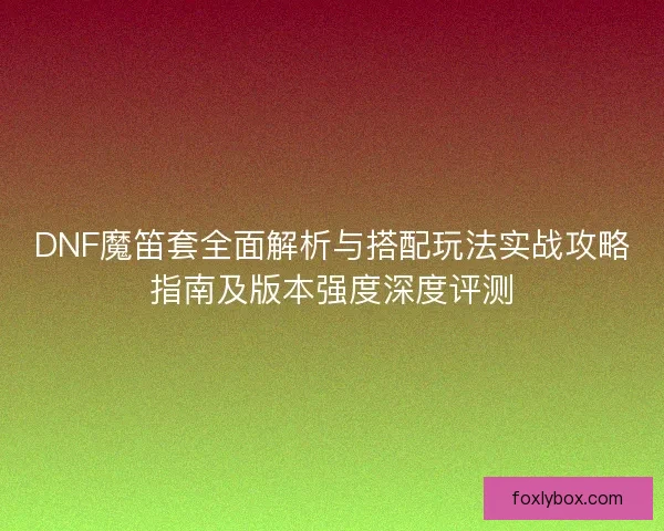DNF魔笛套全面解析与搭配玩法实战攻略指南及版本强度深度评测