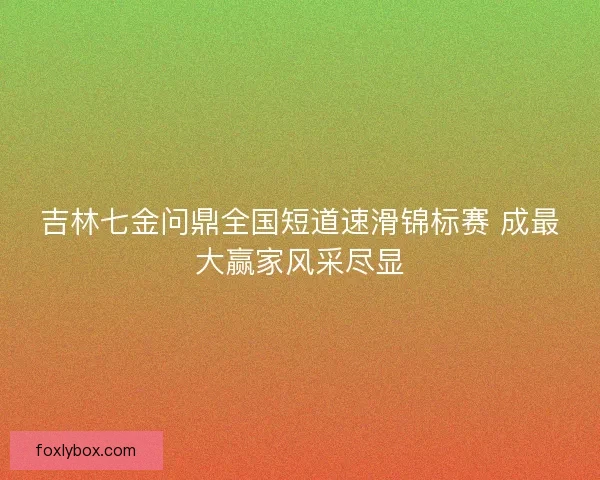 吉林七金问鼎全国短道速滑锦标赛 成最大赢家风采尽显 吉林七金问鼎全国短道速滑锦标赛 成最大赢家风采尽显