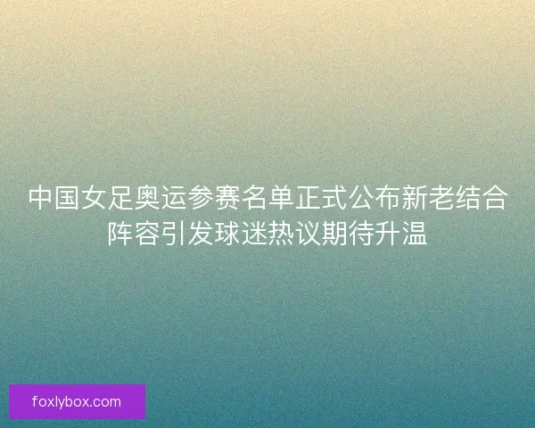 中国女足奥运参赛名单正式公布新老结合阵容引发球迷热议期待升温