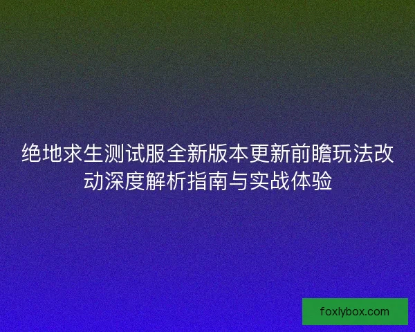 绝地求生测试服全新版本更新前瞻玩法改动深度解析指南与实战体验