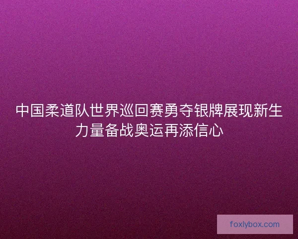 中国柔道队世界巡回赛勇夺银牌展现新生力量备战奥运再添信心