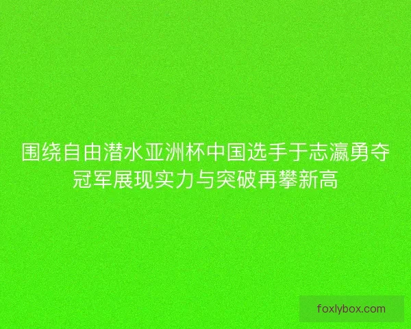 围绕自由潜水亚洲杯中国选手于志瀛勇夺冠军展现实力与突破再攀新高