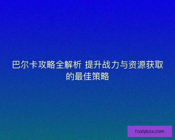 巴尔卡攻略全解析 提升战力与资源获取的最佳策略