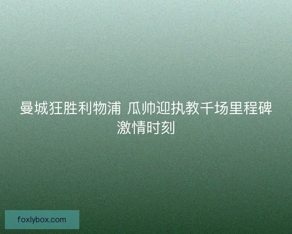 曼城狂胜利物浦 瓜帅迎执教千场里程碑激情时刻
