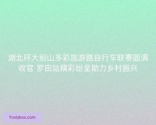 湖北环大别山多彩旅游路自行车联赛圆满收官 罗田站精彩纷呈助力乡村振兴