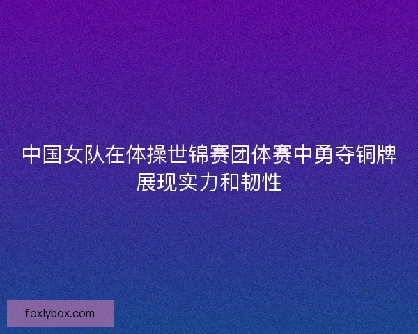 中国女队在体操世锦赛团体赛中勇夺铜牌展现实力和韧性