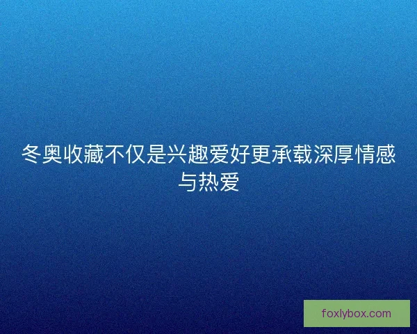 冬奥收藏不仅是兴趣爱好更承载深厚情感与热爱